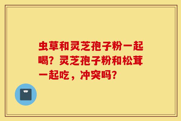 虫草和灵芝孢子粉一起喝?灵芝孢子粉和松茸一起吃,冲突吗?-第1张图片-灵芝之家 虫草和灵芝孢子粉一起喝?灵芝孢子粉和松茸一起吃,冲突吗?-第1张图片-灵芝之家