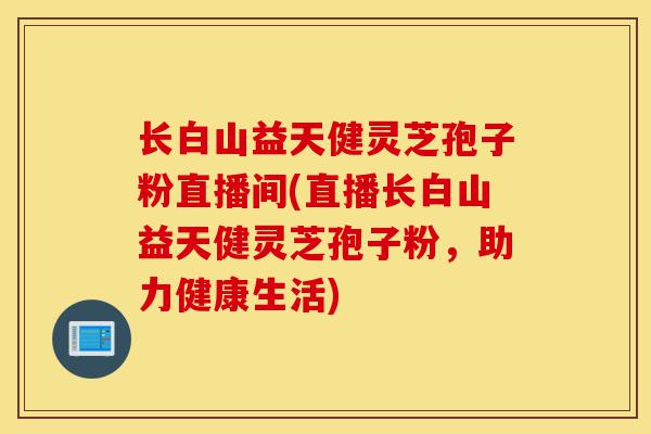 长白山益天健灵芝孢子粉直播间(直播长白山益天健灵芝孢子粉，助力健康生活)-第1张图片-灵芝之家