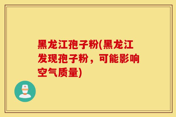 黑龙江孢子粉(黑龙江发现孢子粉，可能影响空气质量)-第1张图片-灵芝之家
