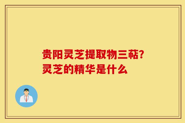 贵阳灵芝提取物三萜?灵芝的精华是什么-第1张图片-灵芝之家 贵阳灵芝提取物三萜?灵芝的精华是什么-第1张图片-灵芝之家