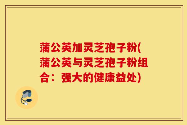 蒲公英加灵芝孢子粉(蒲公英与灵芝孢子粉组合:强大的健康益处)-第1张图片-灵芝之家 蒲公英加灵芝孢子粉(蒲公英与灵芝孢子粉组合:强大的健康益处)-第1张图片-灵芝之家