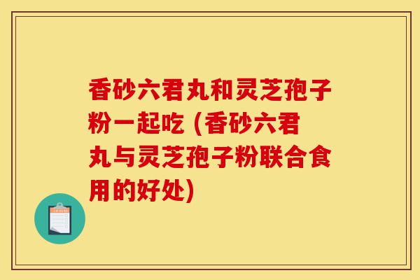 香砂六君丸和灵芝孢子粉一起吃 (香砂六君丸与灵芝孢子粉联合食用的好处)-第1张图片-灵芝之家 香砂六君丸和灵芝孢子粉一起吃 (香砂六君丸与灵芝孢子粉联合食用的好处)-第1张图片-灵芝之家