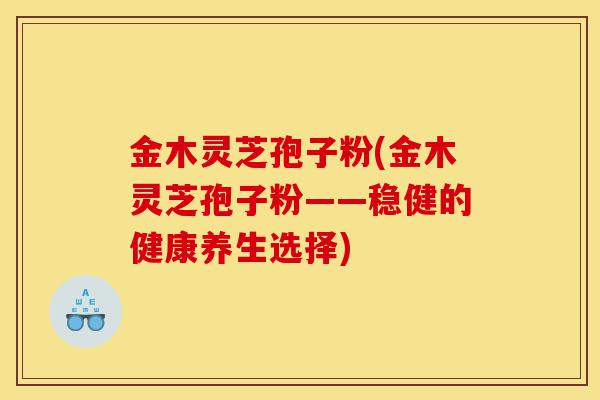 金木灵芝孢子粉(金木灵芝孢子粉——稳健的健康养生选择)-第1张图片-灵芝之家 金木灵芝孢子粉(金木灵芝孢子粉——稳健的健康养生选择)-第1张图片-灵芝之家