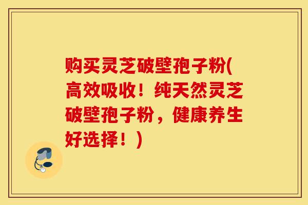 购买灵芝破壁孢子粉(高效吸收!纯天然灵芝破壁孢子粉,健康养生好选择!)-第1张图片-灵芝之家 购买灵芝破壁孢子粉(高效吸收!纯天然灵芝破壁孢子粉,健康养生好选择!)-第1张图片-灵芝之家