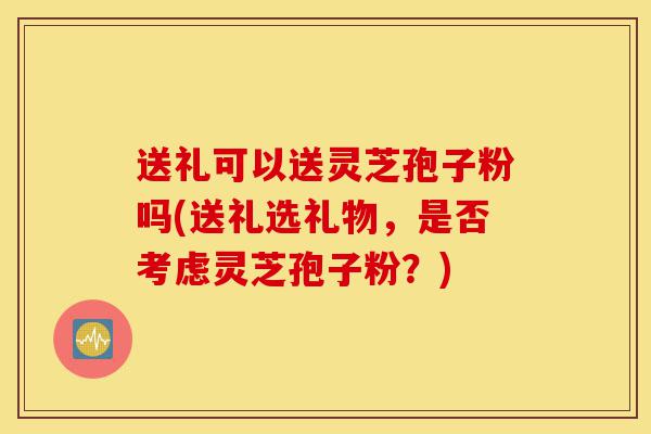 送礼可以送灵芝孢子粉吗(送礼选礼物,是否考虑灵芝孢子粉?)-第1张图片-灵芝之家 送礼可以送灵芝孢子粉吗(送礼选礼物,是否考虑灵芝孢子粉?)-第1张图片-灵芝之家