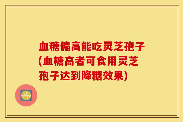 血糖偏高能吃灵芝孢子(血糖高者可食用灵芝孢子达到降糖效果)-第1张图片-灵芝之家