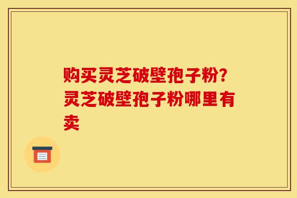 购买灵芝破壁孢子粉？灵芝破壁孢子粉哪里有卖-第1张图片-灵芝之家