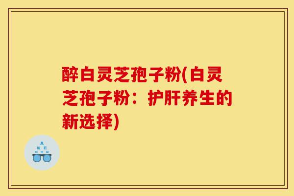 醉白灵芝孢子粉(白灵芝孢子粉:护肝养生的新选择)-第1张图片-灵芝之家 醉白灵芝孢子粉(白灵芝孢子粉:护肝养生的新选择)-第1张图片-灵芝之家