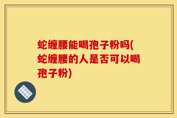 蛇缠腰能喝孢子粉吗(蛇缠腰的人是否可以喝孢子粉)-第1张图片-灵芝之家 蛇缠腰能喝孢子粉吗(蛇缠腰的人是否可以喝孢子粉)-第1张图片-灵芝之家