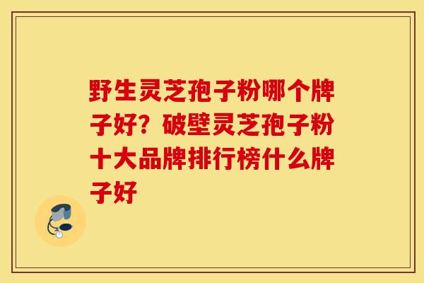野生灵芝孢子粉哪个牌子好?破壁灵芝孢子粉十大品牌排行榜什么牌子好-第1张图片-灵芝之家 野生灵芝孢子粉哪个牌子好?破壁灵芝孢子粉十大品牌排行榜什么牌子好-第1张图片-灵芝之家