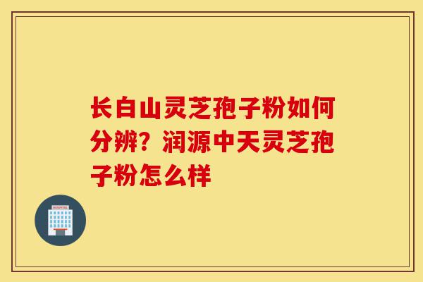 长白山灵芝孢子粉如何分辨?润源中天灵芝孢子粉怎么样-第1张图片-灵芝之家 长白山灵芝孢子粉如何分辨?润源中天灵芝孢子粉怎么样-第1张图片-灵芝之家