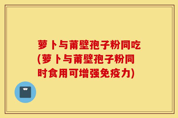 萝卜与莆壁孢子粉同吃(萝卜与莆壁孢子粉同时食用可增强免疫力)-第1张图片-灵芝之家 萝卜与莆壁孢子粉同吃(萝卜与莆壁孢子粉同时食用可增强免疫力)-第1张图片-灵芝之家
