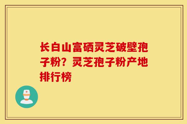长白山富硒灵芝破壁孢子粉？灵芝孢子粉产地排行榜-第1张图片-灵芝之家