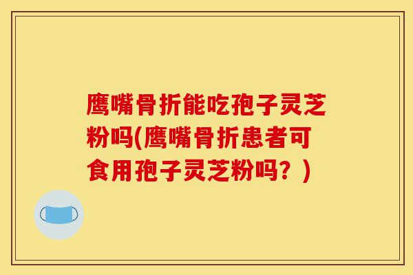 鹰嘴骨折能吃孢子灵芝粉吗(鹰嘴骨折患者可食用孢子灵芝粉吗？)-第1张图片-灵芝之家