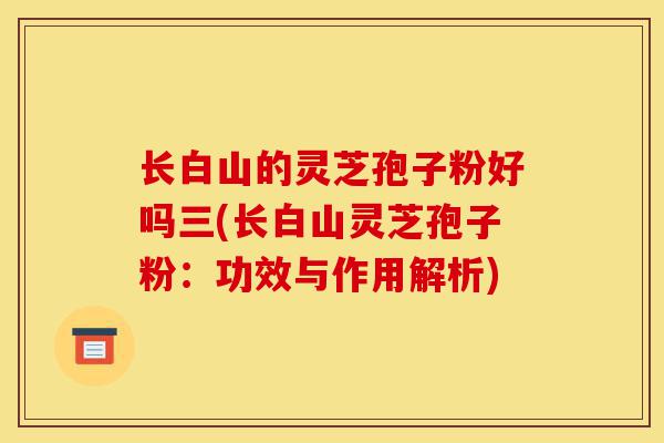 长白山的灵芝孢子粉好吗三(长白山灵芝孢子粉:功效与作用解析)-第1张图片-灵芝之家 长白山的灵芝孢子粉好吗三(长白山灵芝孢子粉:功效与作用解析)-第1张图片-灵芝之家