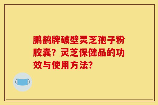 鹏鹤牌破壁灵芝孢子粉胶囊?灵芝保健品的功效与使用方法?-第1张图片-灵芝之家 鹏鹤牌破壁灵芝孢子粉胶囊?灵芝保健品的功效与使用方法?-第1张图片-灵芝之家