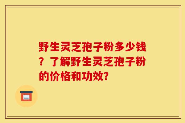 野生灵芝孢子粉多少钱？了解野生灵芝孢子粉的价格和功效？-第1张图片-灵芝之家