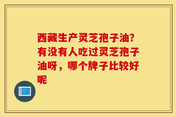 西藏生产灵芝孢子油？有没有人吃过灵芝孢子油呀，哪个牌子比较好呢-第1张图片-灵芝之家