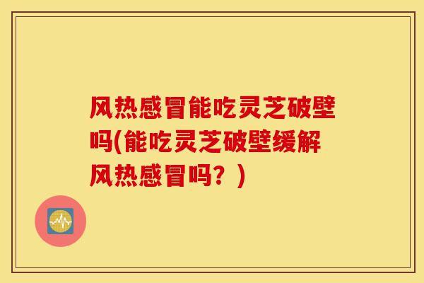 风热感冒能吃灵芝破壁吗(能吃灵芝破壁缓解风热感冒吗?)-第1张图片-灵芝之家 风热感冒能吃灵芝破壁吗(能吃灵芝破壁缓解风热感冒吗?)-第1张图片-灵芝之家