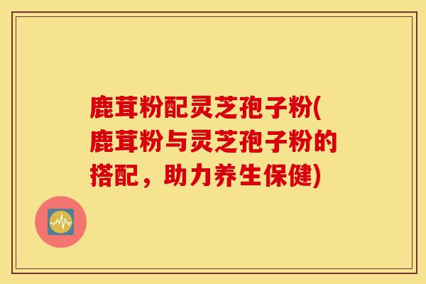 鹿茸粉配灵芝孢子粉(鹿茸粉与灵芝孢子粉的搭配,助力养生保健)-第1张图片-灵芝之家 鹿茸粉配灵芝孢子粉(鹿茸粉与灵芝孢子粉的搭配,助力养生保健)-第1张图片-灵芝之家