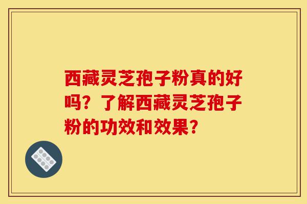 西藏灵芝孢子粉真的好吗？了解西藏灵芝孢子粉的功效和效果？-第1张图片-灵芝之家