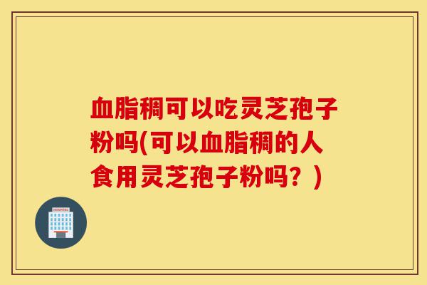 血脂稠可以吃灵芝孢子粉吗(可以血脂稠的人食用灵芝孢子粉吗？)-第1张图片-灵芝之家