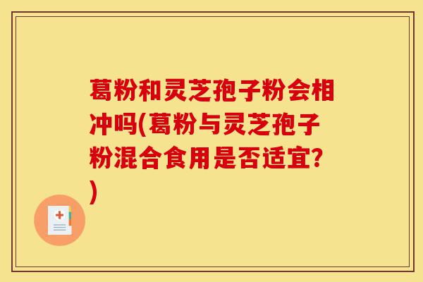 葛粉和灵芝孢子粉会相冲吗(葛粉与灵芝孢子粉混合食用是否适宜?)-第1张图片-灵芝之家 葛粉和灵芝孢子粉会相冲吗(葛粉与灵芝孢子粉混合食用是否适宜?)-第1张图片-灵芝之家