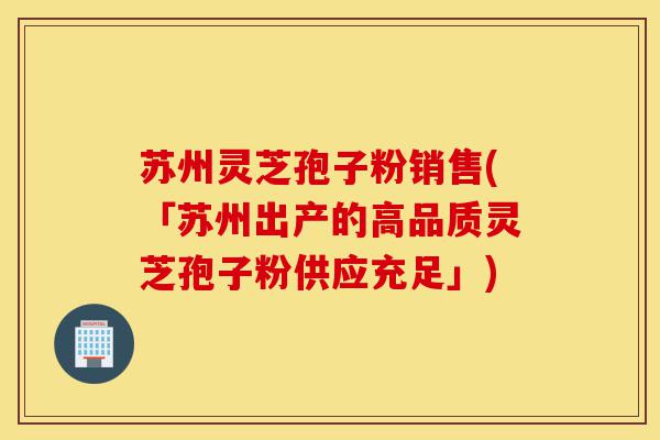 苏州灵芝孢子粉销售(「苏州出产的高品质灵芝孢子粉供应充足」)-第1张图片-灵芝之家 苏州灵芝孢子粉销售(「苏州出产的高品质灵芝孢子粉供应充足」)-第1张图片-灵芝之家