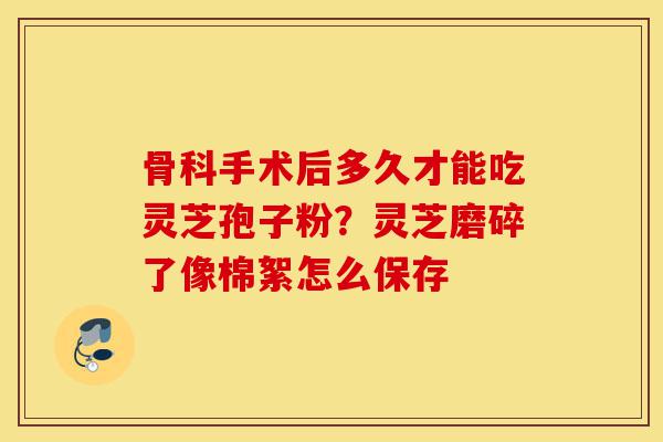 骨科手术后多久才能吃灵芝孢子粉?灵芝磨碎了像棉絮怎么保存-第1张图片-灵芝之家 骨科手术后多久才能吃灵芝孢子粉?灵芝磨碎了像棉絮怎么保存-第1张图片-灵芝之家