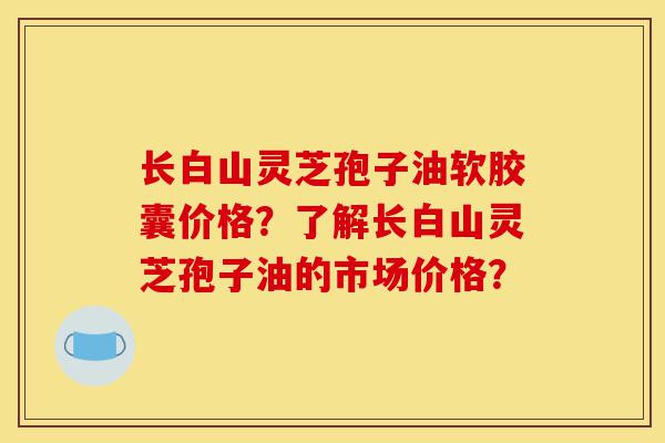 长白山灵芝孢子油软胶囊价格？了解长白山灵芝孢子油的市场价格？-第1张图片-灵芝之家
