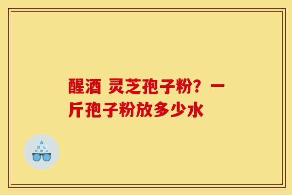 醒酒 灵芝孢子粉?一斤孢子粉放多少水-第1张图片-灵芝之家 醒酒 灵芝孢子粉?一斤孢子粉放多少水-第1张图片-灵芝之家