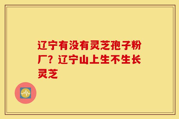 辽宁有没有灵芝孢子粉厂？辽宁山上生不生长灵芝-第1张图片-灵芝之家