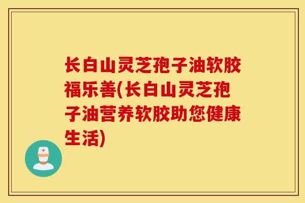 长白山灵芝孢子油软胶福乐善(长白山灵芝孢子油营养软胶助您健康生活)-第1张图片-灵芝之家 长白山灵芝孢子油软胶福乐善(长白山灵芝孢子油营养软胶助您健康生活)-第1张图片-灵芝之家