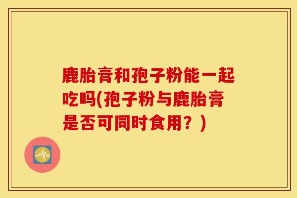 鹿胎膏和孢子粉能一起吃吗(孢子粉与鹿胎膏是否可同时食用?)-第1张图片-灵芝之家 鹿胎膏和孢子粉能一起吃吗(孢子粉与鹿胎膏是否可同时食用?)-第1张图片-灵芝之家