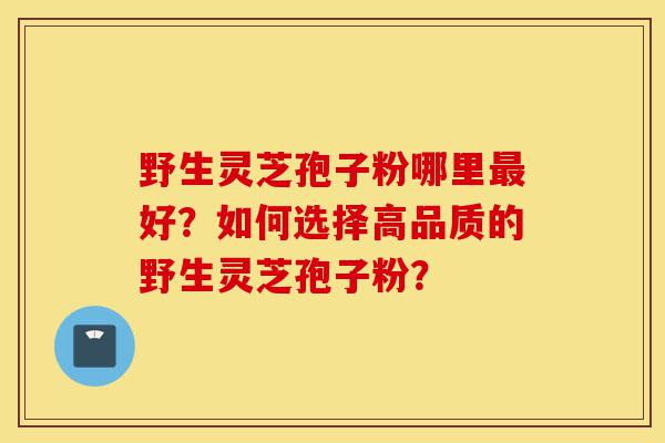 野生灵芝孢子粉哪里最好?如何选择高品质的野生灵芝孢子粉?-第1张图片-灵芝之家 野生灵芝孢子粉哪里最好?如何选择高品质的野生灵芝孢子粉?-第1张图片-灵芝之家