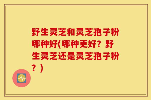 野生灵芝和灵芝孢子粉哪种好(哪种更好？野生灵芝还是灵芝孢子粉？)-第1张图片-灵芝之家