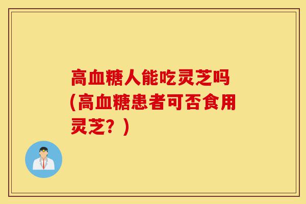 高血糖人能吃灵芝吗 (高血糖患者可否食用灵芝？)-第1张图片-灵芝之家