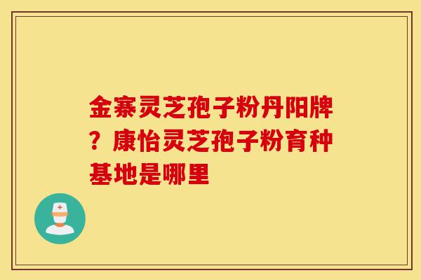 金寨灵芝孢子粉丹阳牌?康怡灵芝孢子粉育种基地是哪里-第1张图片-灵芝之家 金寨灵芝孢子粉丹阳牌?康怡灵芝孢子粉育种基地是哪里-第1张图片-灵芝之家