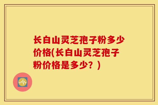 长白山灵芝孢子粉多少价格(长白山灵芝孢子粉价格是多少?)-第1张图片-灵芝之家 长白山灵芝孢子粉多少价格(长白山灵芝孢子粉价格是多少?)-第1张图片-灵芝之家