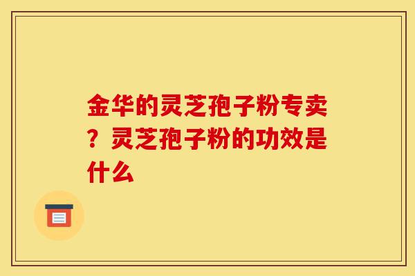 金华的灵芝孢子粉专卖?灵芝孢子粉的功效是什么-第1张图片-灵芝之家 金华的灵芝孢子粉专卖?灵芝孢子粉的功效是什么-第1张图片-灵芝之家