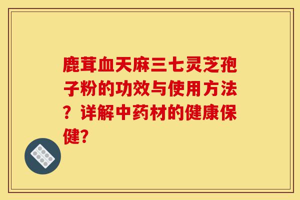 鹿茸血天麻三七灵芝孢子粉的功效与使用方法?详解中药材的健康保健?-第1张图片-灵芝之家 鹿茸血天麻三七灵芝孢子粉的功效与使用方法?详解中药材的健康保健?-第1张图片-灵芝之家