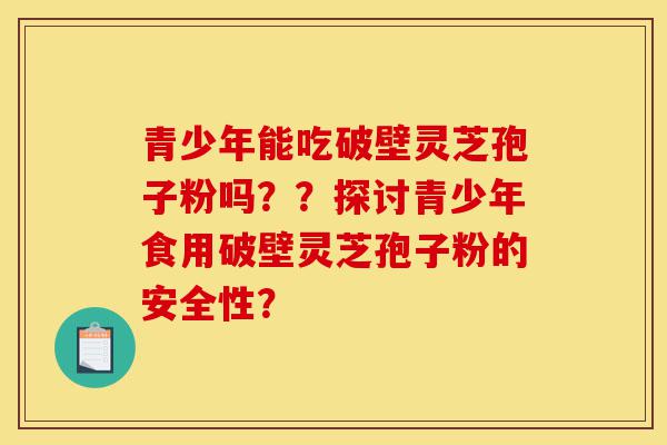 青少年能吃破壁灵芝孢子粉吗??探讨青少年食用破壁灵芝孢子粉的安全性?-第1张图片-灵芝之家 青少年能吃破壁灵芝孢子粉吗??探讨青少年食用破壁灵芝孢子粉的安全性?-第1张图片-灵芝之家
