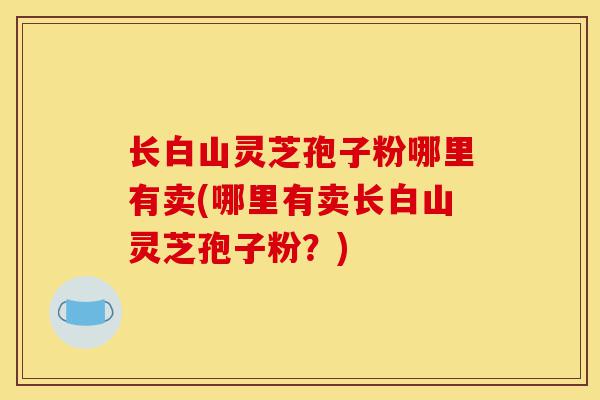长白山灵芝孢子粉哪里有卖(哪里有卖长白山灵芝孢子粉?)-第1张图片-灵芝之家 长白山灵芝孢子粉哪里有卖(哪里有卖长白山灵芝孢子粉?)-第1张图片-灵芝之家