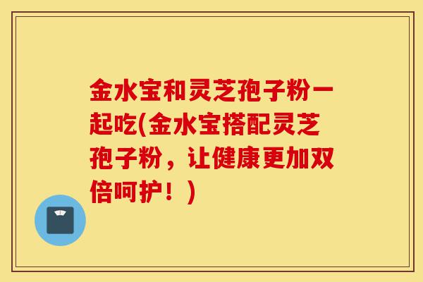 金水宝和灵芝孢子粉一起吃(金水宝搭配灵芝孢子粉，让健康更加双倍呵护！)-第1张图片-灵芝之家