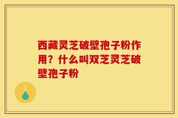 西藏灵芝破壁孢子粉作用?什么叫双芝灵芝破壁孢子粉-第1张图片-灵芝之家 西藏灵芝破壁孢子粉作用?什么叫双芝灵芝破壁孢子粉-第1张图片-灵芝之家