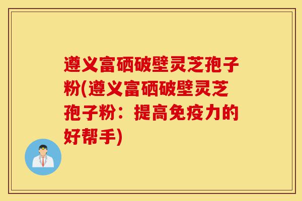 遵义富硒破壁灵芝孢子粉(遵义富硒破壁灵芝孢子粉:提高免疫力的好帮手)-第1张图片-灵芝之家 遵义富硒破壁灵芝孢子粉(遵义富硒破壁灵芝孢子粉:提高免疫力的好帮手)-第1张图片-灵芝之家
