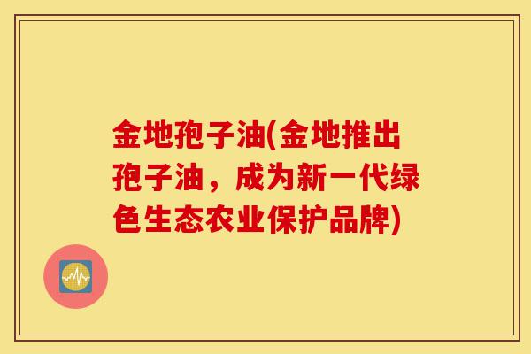 金地孢子油(金地推出孢子油,成为新一代绿色生态农业保护品牌)-第1张图片-灵芝之家 金地孢子油(金地推出孢子油,成为新一代绿色生态农业保护品牌)-第1张图片-灵芝之家