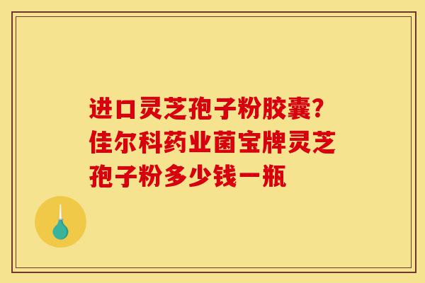 进口灵芝孢子粉胶囊？佳尔科药业菌宝牌灵芝孢子粉多少钱一瓶-第1张图片-灵芝之家