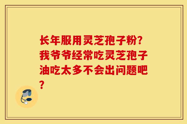 长年服用灵芝孢子粉?我爷爷经常吃灵芝孢子油吃太多不会出问题吧?-第1张图片-灵芝之家 长年服用灵芝孢子粉?我爷爷经常吃灵芝孢子油吃太多不会出问题吧?-第1张图片-灵芝之家