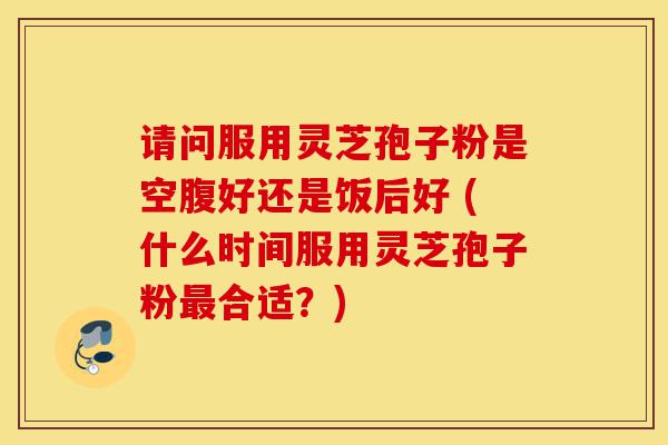 请问服用灵芝孢子粉是空腹好还是饭后好 (什么时间服用灵芝孢子粉最合适?)-第1张图片-灵芝之家 请问服用灵芝孢子粉是空腹好还是饭后好 (什么时间服用灵芝孢子粉最合适?)-第1张图片-灵芝之家